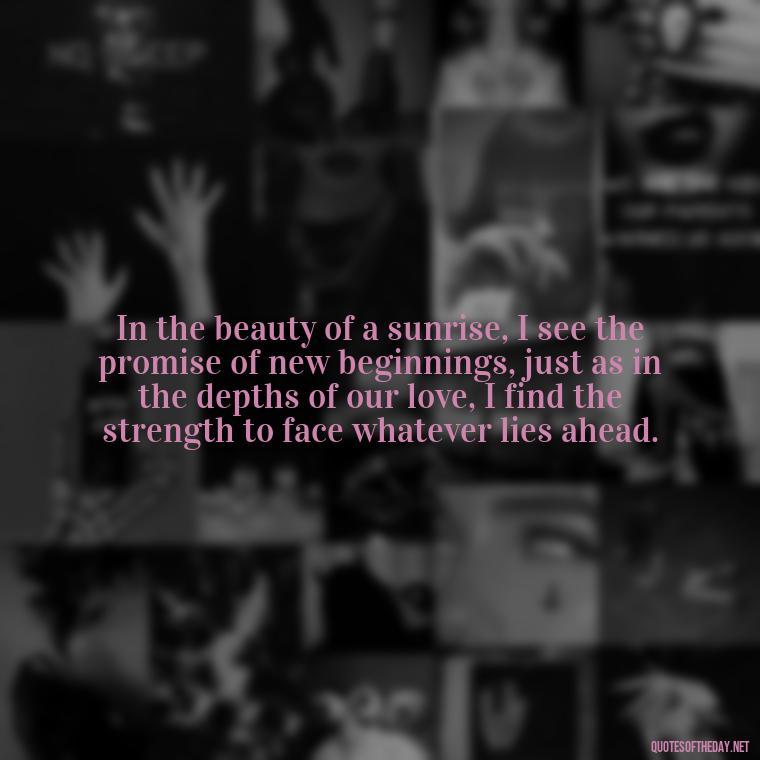 In the beauty of a sunrise, I see the promise of new beginnings, just as in the depths of our love, I find the strength to face whatever lies ahead. - Quotes About Sunrise And Love
