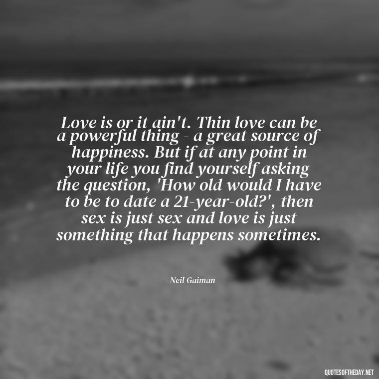 Love is or it ain't. Thin love can be a powerful thing - a great source of happiness. But if at any point in your life you find yourself asking the question, 'How old would I have to be to date a 21-year-old?', then sex is just sex and love is just something that happens sometimes. - Falling In Love Quote