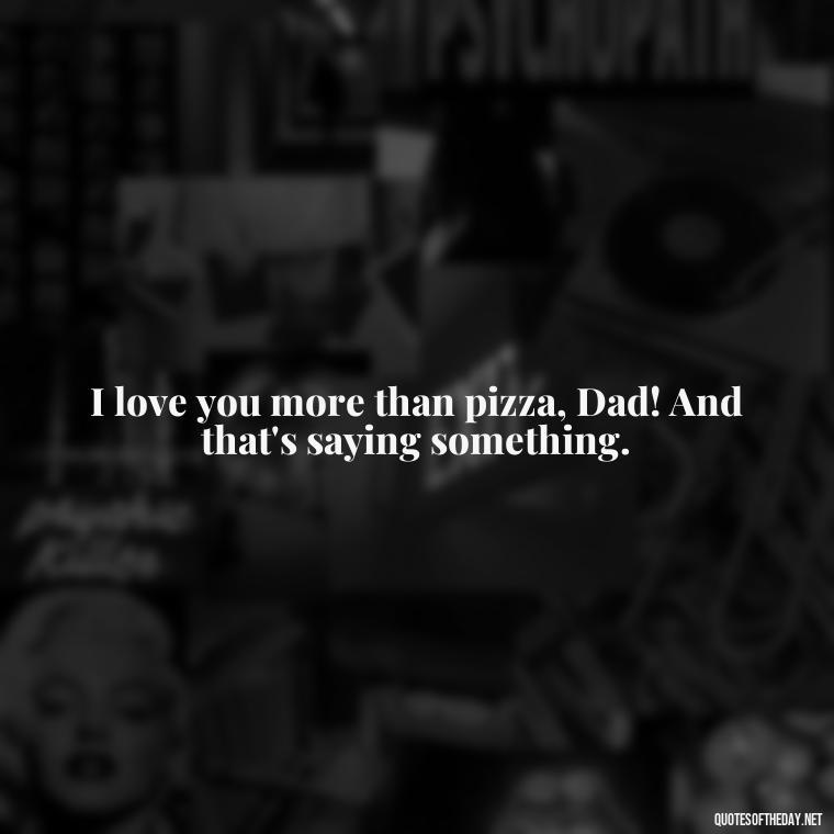 I love you more than pizza, Dad! And that's saying something. - Love You Dad Quotes