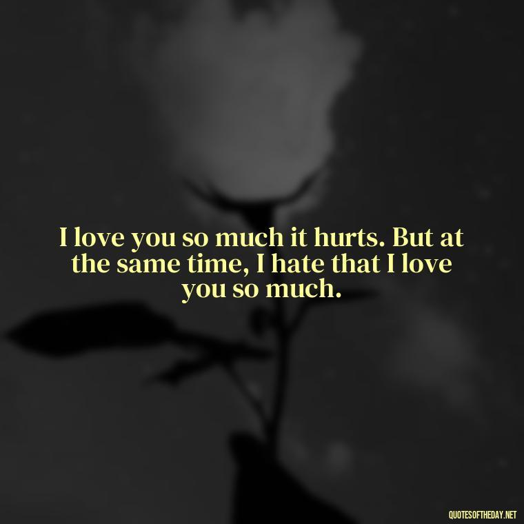 I love you so much it hurts. But at the same time, I hate that I love you so much. - I Love You And I Hate You Quotes