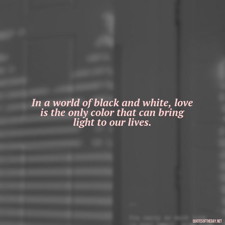 In a world of black and white, love is the only color that can bring light to our lives. - Quotes About Love Black And White