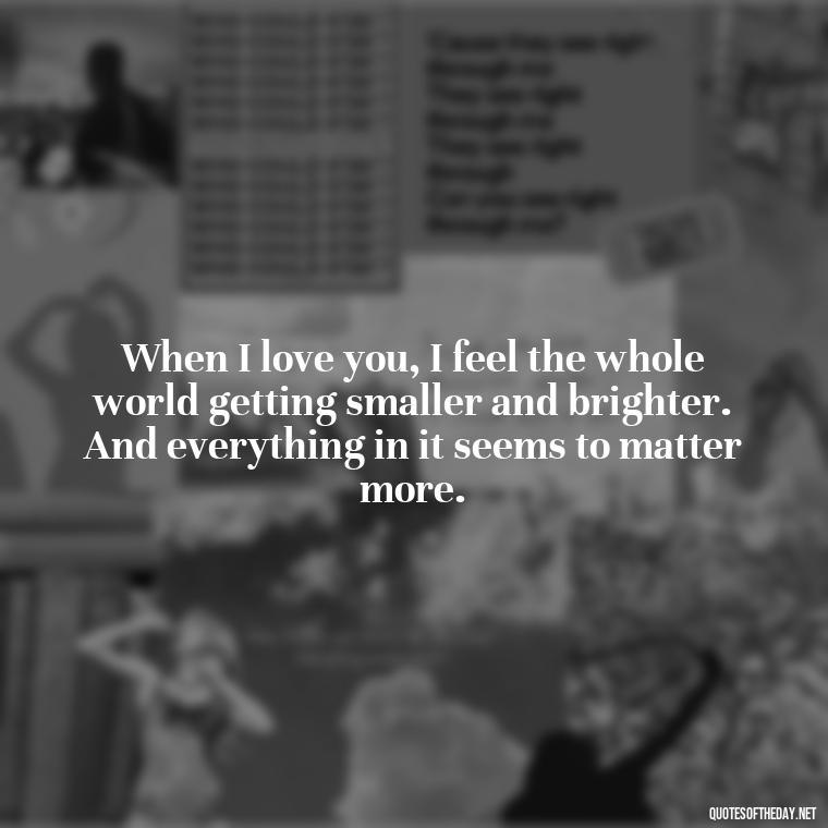 When I love you, I feel the whole world getting smaller and brighter. And everything in it seems to matter more. - Love Making Love To You Quotes