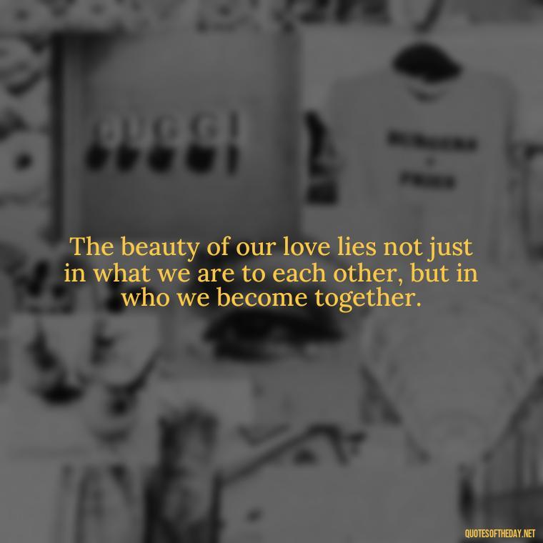 The beauty of our love lies not just in what we are to each other, but in who we become together. - Love And Goodbye Quotes