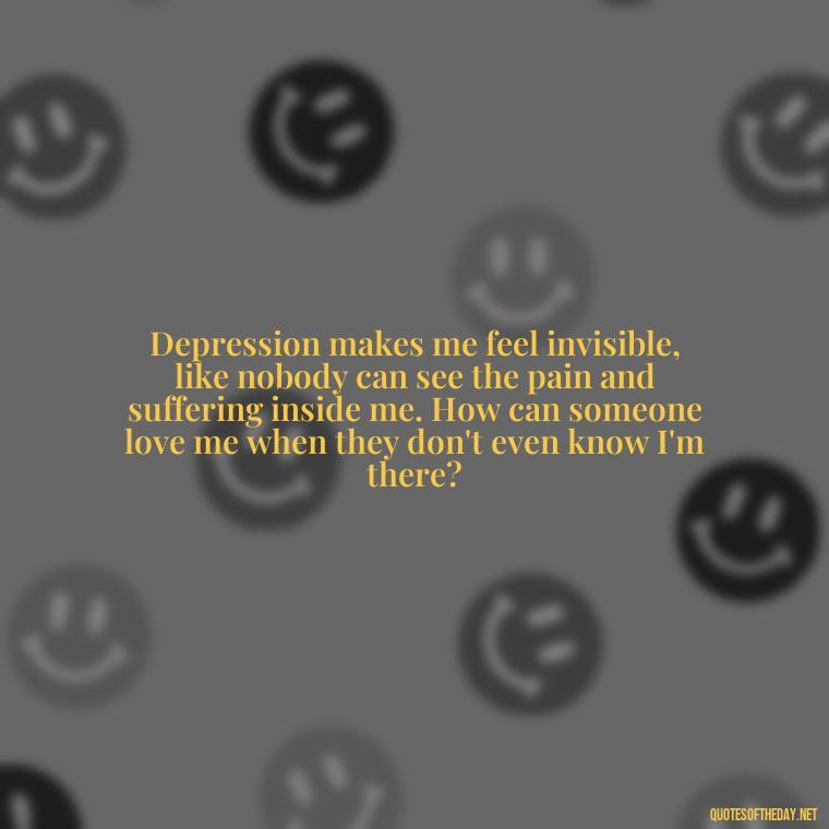 Depression makes me feel invisible, like nobody can see the pain and suffering inside me. How can someone love me when they don't even know I'm there? - Depressed Quotes About Love