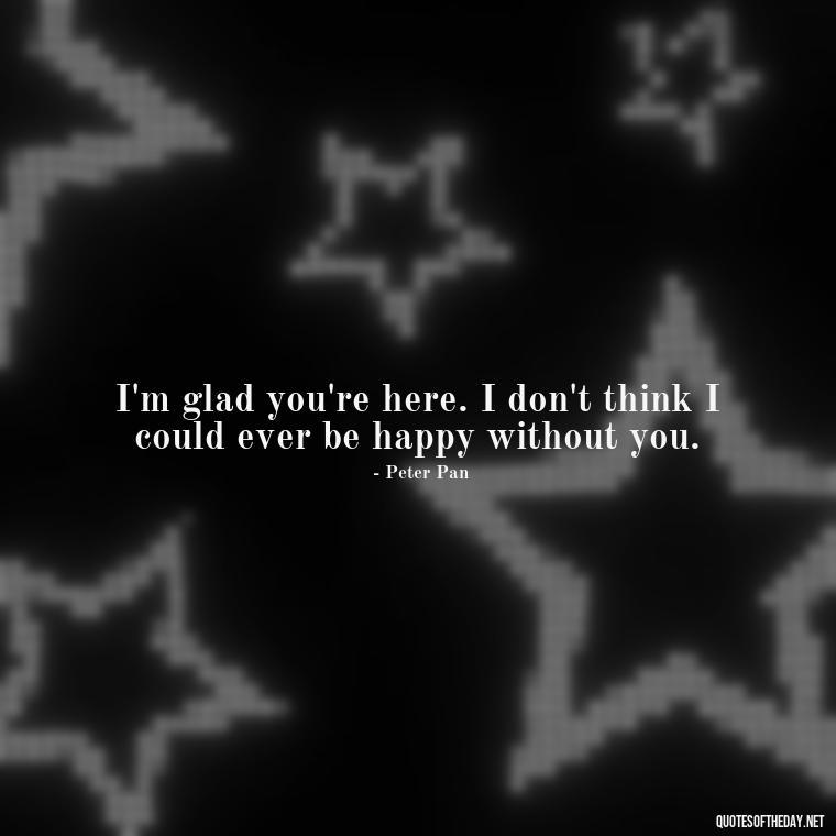 I'm glad you're here. I don't think I could ever be happy without you. - Peter Pan Love Quotes