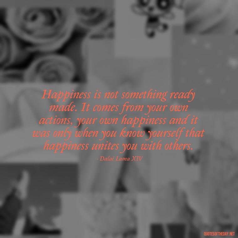 Happiness is not something ready made. It comes from your own actions, your own happiness and it was only when you know yourself that happiness unites you with others. - Love Happiness Peace Quotes