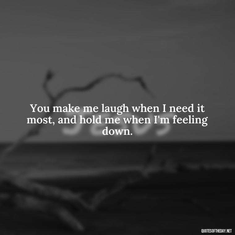 You make me laugh when I need it most, and hold me when I'm feeling down. - Love Quotes From A Woman To A Man