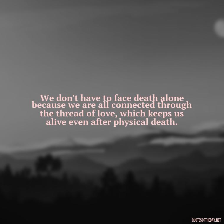 We don't have to face death alone because we are all connected through the thread of love, which keeps us alive even after physical death. - Quote About Death Of Loved One