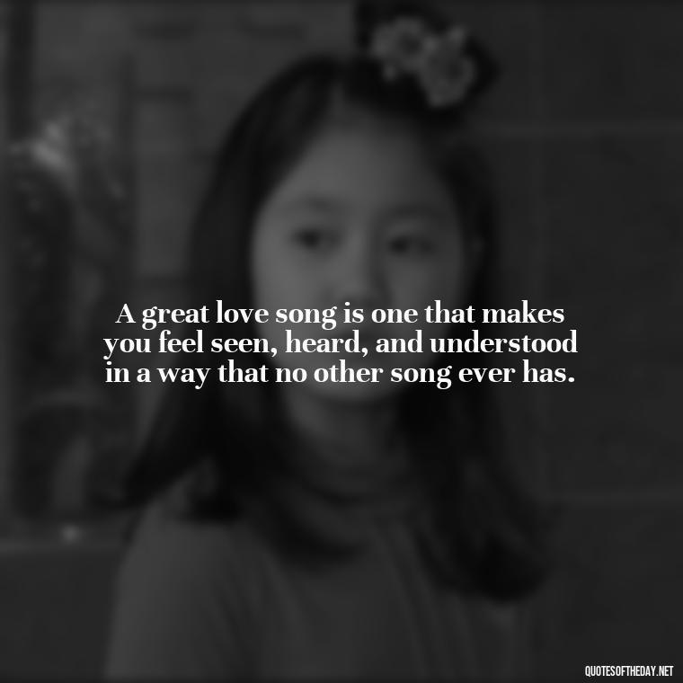 A great love song is one that makes you feel seen, heard, and understood in a way that no other song ever has. - Great Love Song Quotes