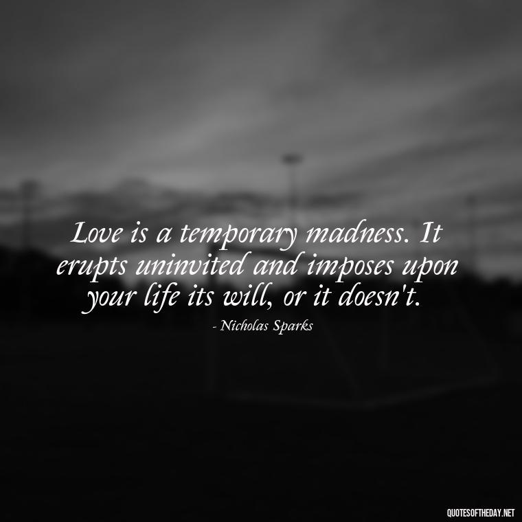 Love is a temporary madness. It erupts uninvited and imposes upon your life its will, or it doesn't. - Love Quotes From Nicholas Sparks