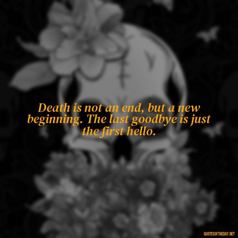 Death is not an end, but a new beginning. The last goodbye is just the first hello. - Inspirational Quotes On Death Of Loved One