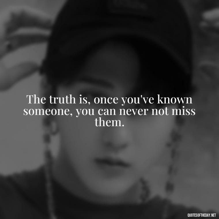 The truth is, once you've known someone, you can never not miss them. - Quote About Missing A Loved One Who Died