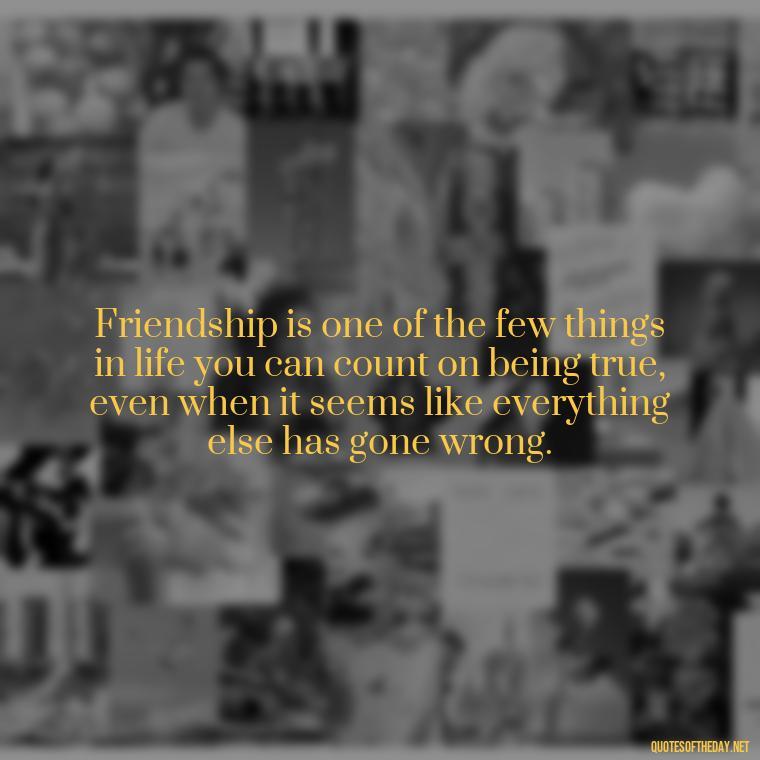 Friendship is one of the few things in life you can count on being true, even when it seems like everything else has gone wrong. - Quotes About Family Love And Friendship