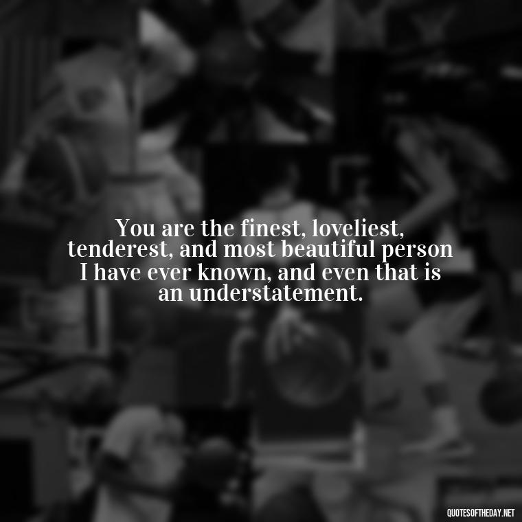 You are the finest, loveliest, tenderest, and most beautiful person I have ever known, and even that is an understatement. - I Love A Man Quotes