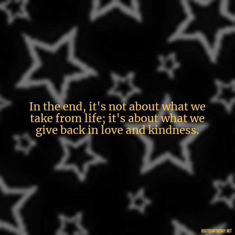 In the end, it's not about what we take from life; it's about what we give back in love and kindness. - Love Quotes For The World