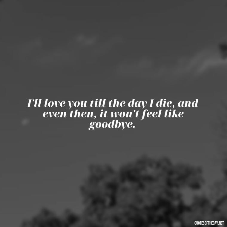 I'll love you till the day I die, and even then, it won't feel like goodbye. - Love Quotes For Him Sad