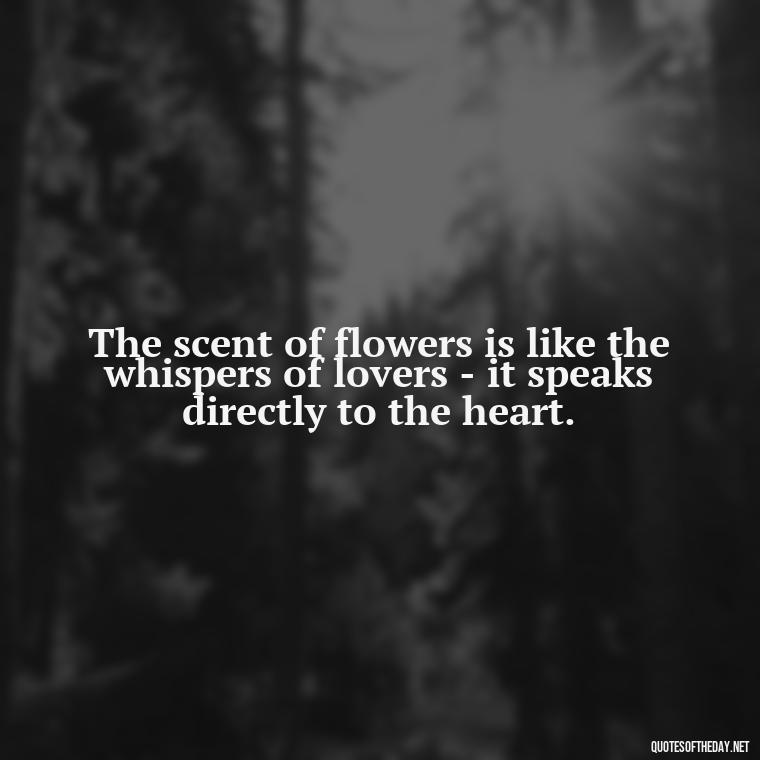 The scent of flowers is like the whispers of lovers - it speaks directly to the heart. - Love Quotes With Flowers