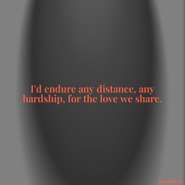 I'd endure any distance, any hardship, for the love we share. - Long Distance Love Quotes For Him