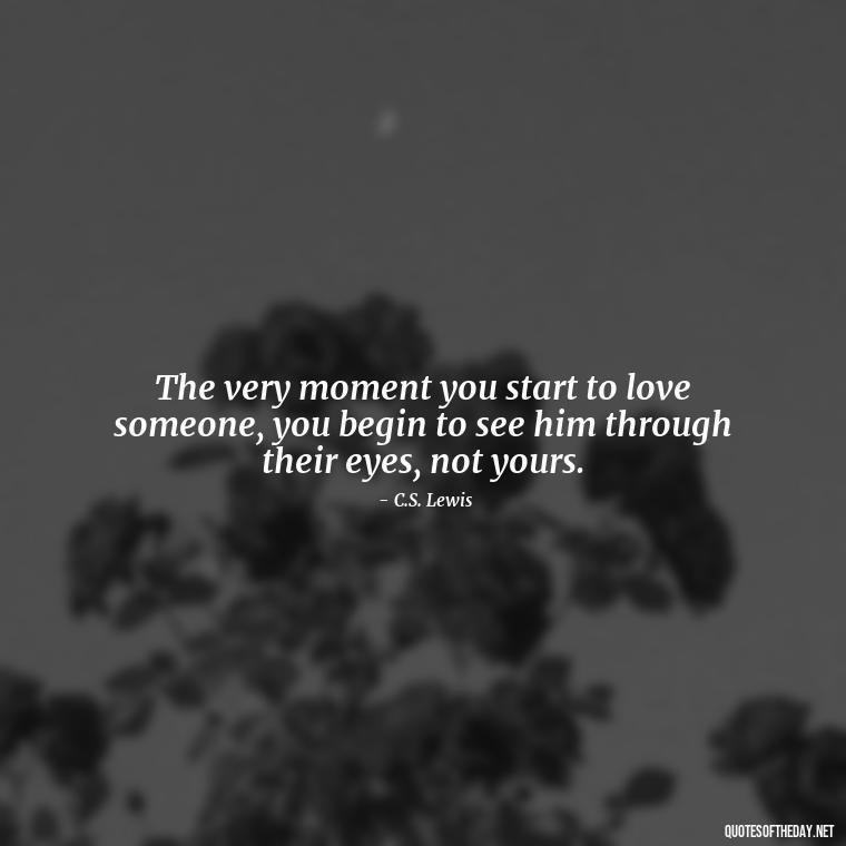 The very moment you start to love someone, you begin to see him through their eyes, not yours. - Cs Lewis Love Quote