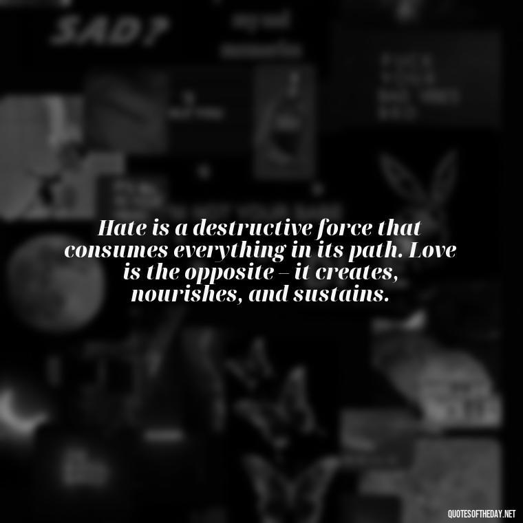 Hate is a destructive force that consumes everything in its path. Love is the opposite – it creates, nourishes, and sustains. - Hurt Hate Love Quotes