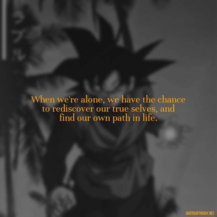 When we're alone, we have the chance to rediscover our true selves, and find our own path in life. - Quotes About Love And Loneliness