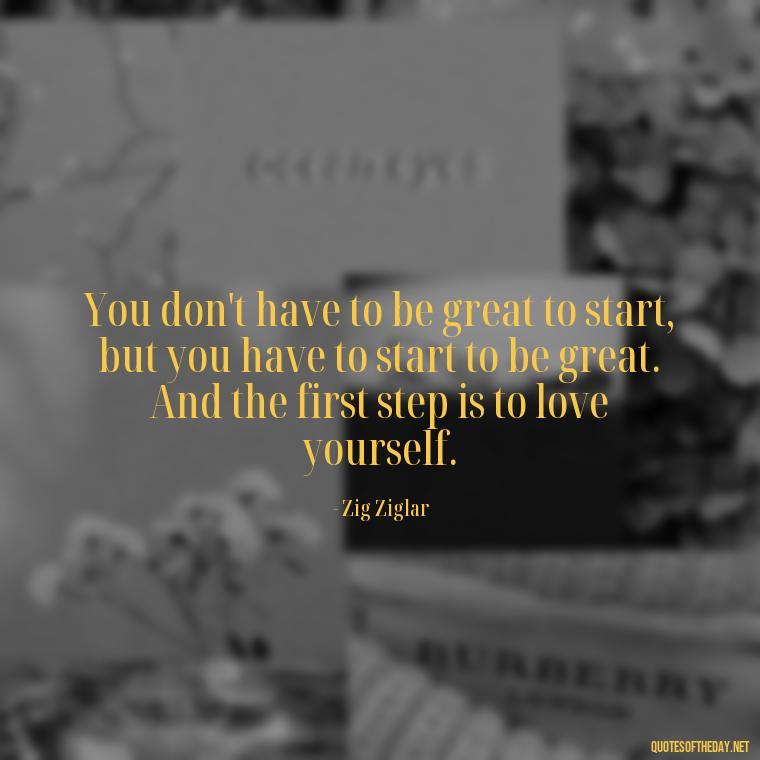 You don't have to be great to start, but you have to start to be great. And the first step is to love yourself. - Love Yourself Self Inspirational Quotes