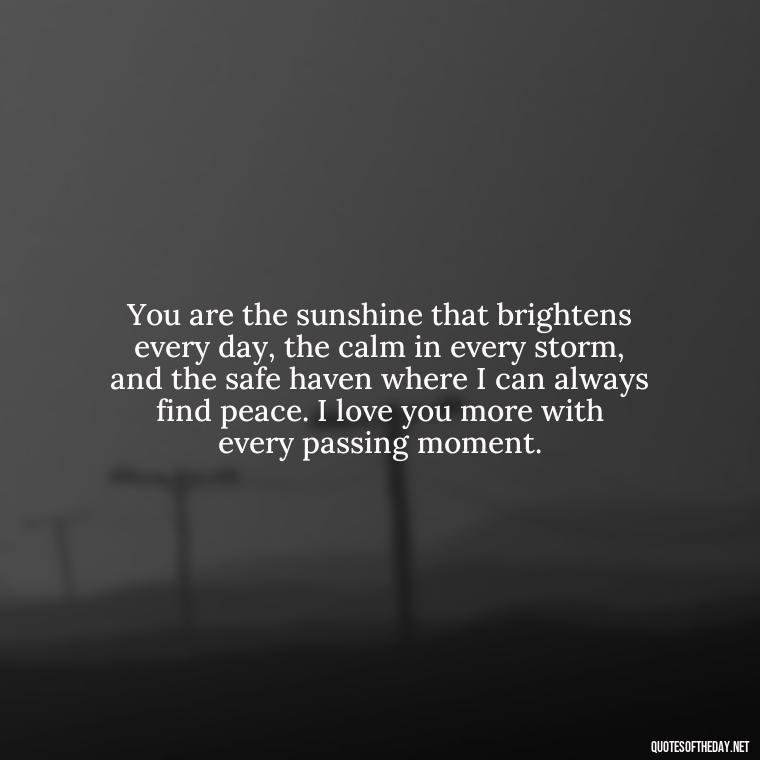 You are the sunshine that brightens every day, the calm in every storm, and the safe haven where I can always find peace. I love you more with every passing moment. - I Love You More Quotes For Her