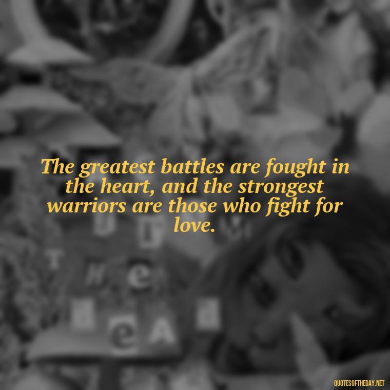 The greatest battles are fought in the heart, and the strongest warriors are those who fight for love. - Fight For Love Quotes