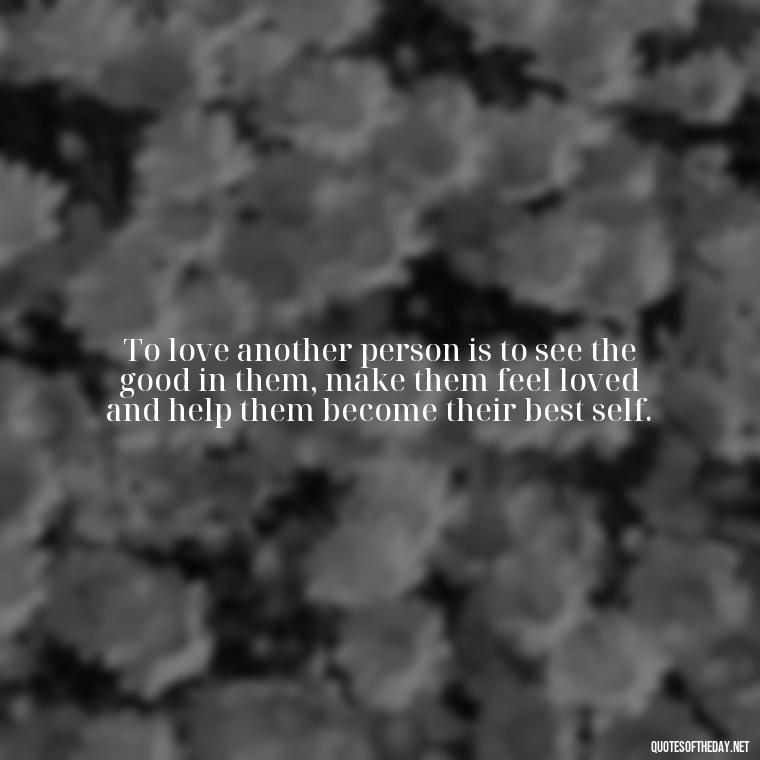 To love another person is to see the good in them, make them feel loved and help them become their best self. - Quote About Unconditional Love