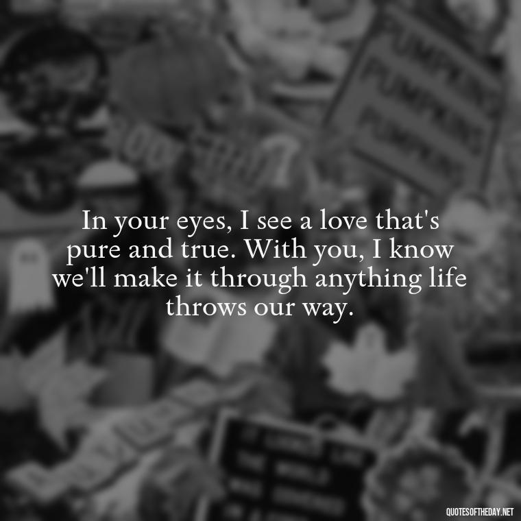 In your eyes, I see a love that's pure and true. With you, I know we'll make it through anything life throws our way. - Love Quotes To Say To Her