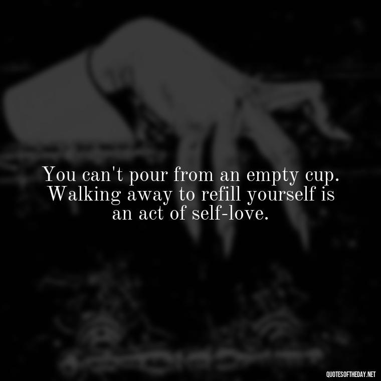 You can't pour from an empty cup. Walking away to refill yourself is an act of self-love. - Love Walking Away Quotes