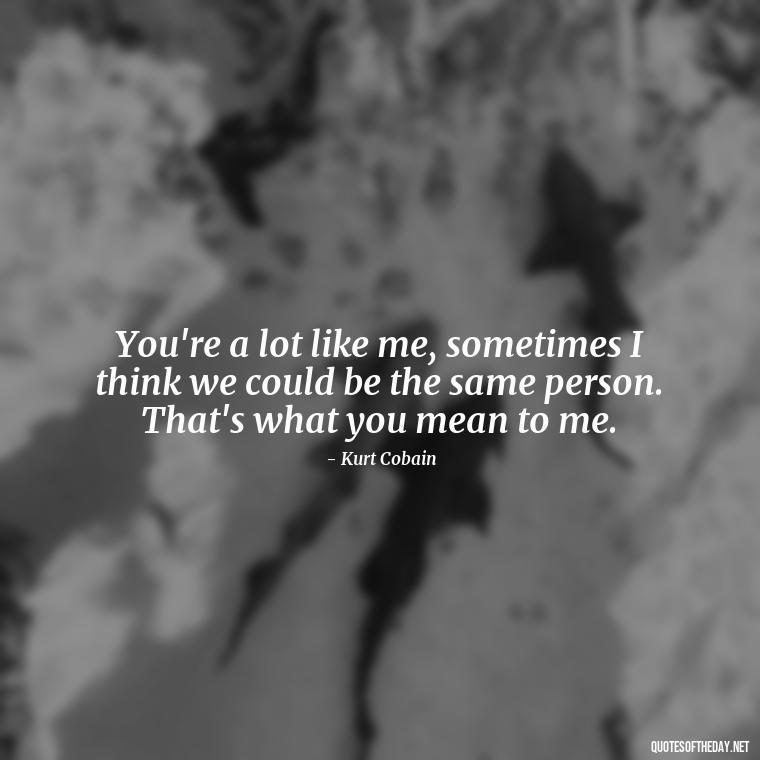 You're a lot like me, sometimes I think we could be the same person. That's what you mean to me. - Kurt Cobain Love Quotes