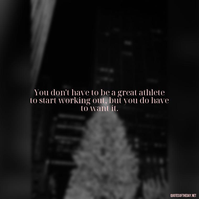 You don't have to be a great athlete to start working out, but you do have to want it. - Best Short Gym Quotes