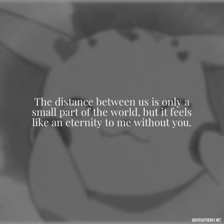 The distance between us is only a small part of the world, but it feels like an eternity to me without you. - Miss U Love U Quotes
