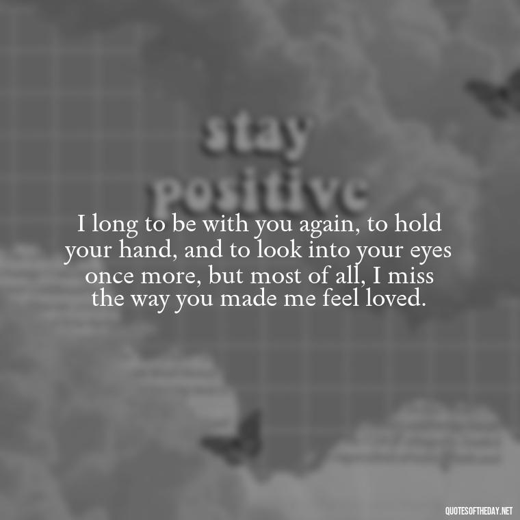 I long to be with you again, to hold your hand, and to look into your eyes once more, but most of all, I miss the way you made me feel loved. - I Miss You I Love You Quotes