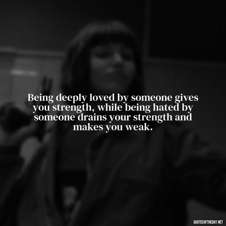 Being deeply loved by someone gives you strength, while being hated by someone drains your strength and makes you weak. - My Love Story Quotes