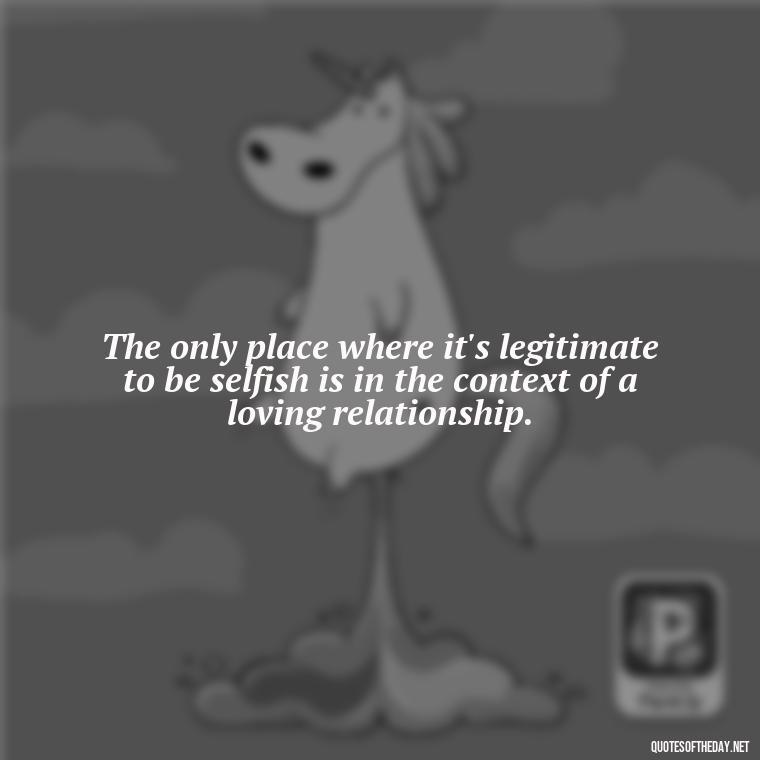 The only place where it's legitimate to be selfish is in the context of a loving relationship. - Ancient Quotes On Love