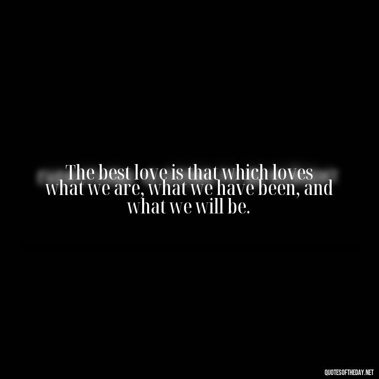 The best love is that which loves what we are, what we have been, and what we will be. - Inspirational Romantic Love Quotes