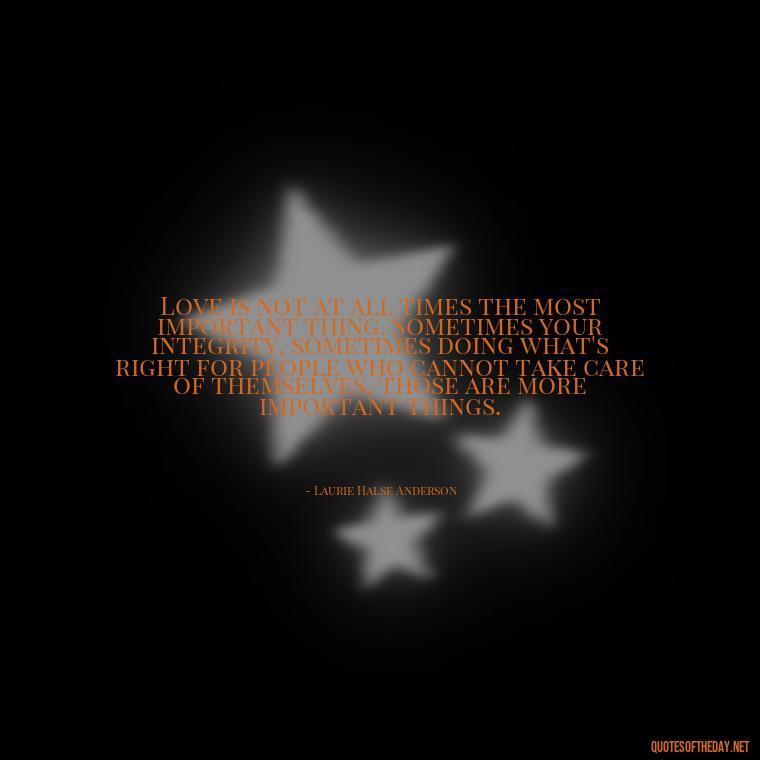 Love is not at all times the most important thing. Sometimes your integrity, sometimes doing what's right for people who cannot take care of themselves, those are more important things. - Intense Passionate Love Quotes