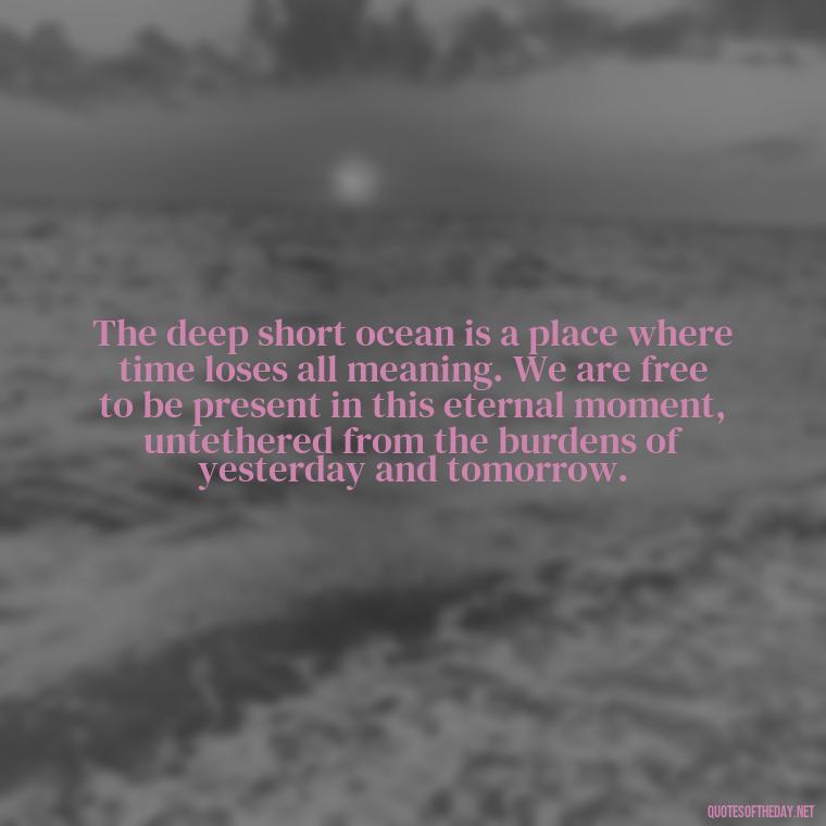 The deep short ocean is a place where time loses all meaning. We are free to be present in this eternal moment, untethered from the burdens of yesterday and tomorrow. - Deep Short Ocean Quotes