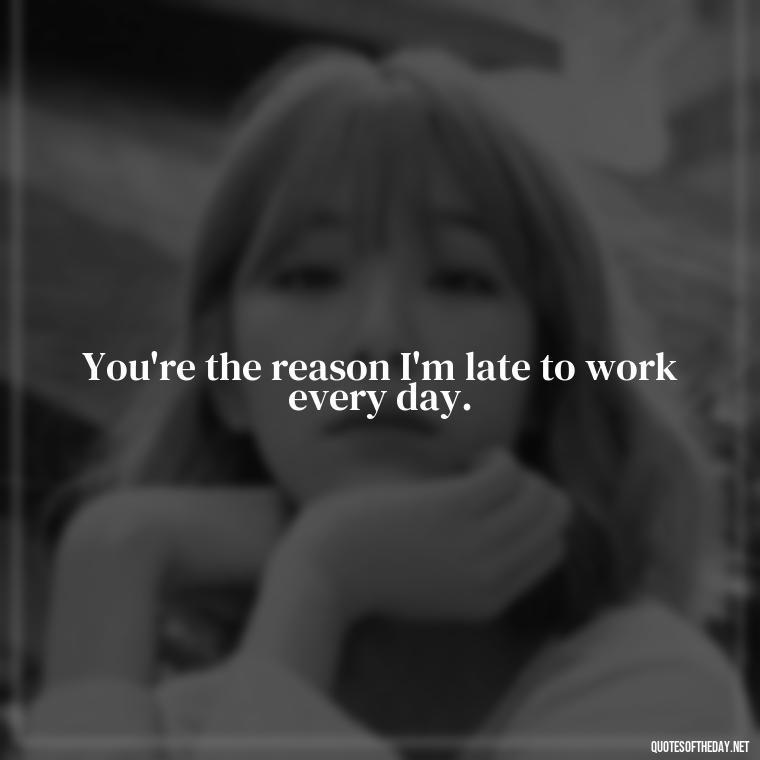 You're the reason I'm late to work every day. - Love Bad Quotes