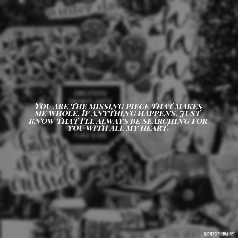 You are the missing piece that makes me whole. If anything happens, just know that I'll always be searching for you with all my heart. - If Anything Happens I Love You Quotes