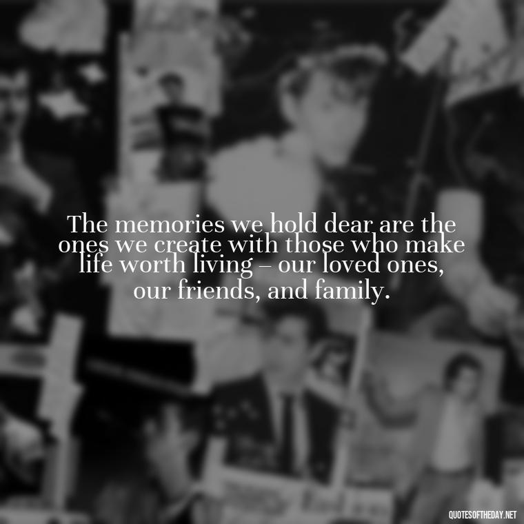 The memories we hold dear are the ones we create with those who make life worth living – our loved ones, our friends, and family. - Quotes About Memories Of Loved Ones