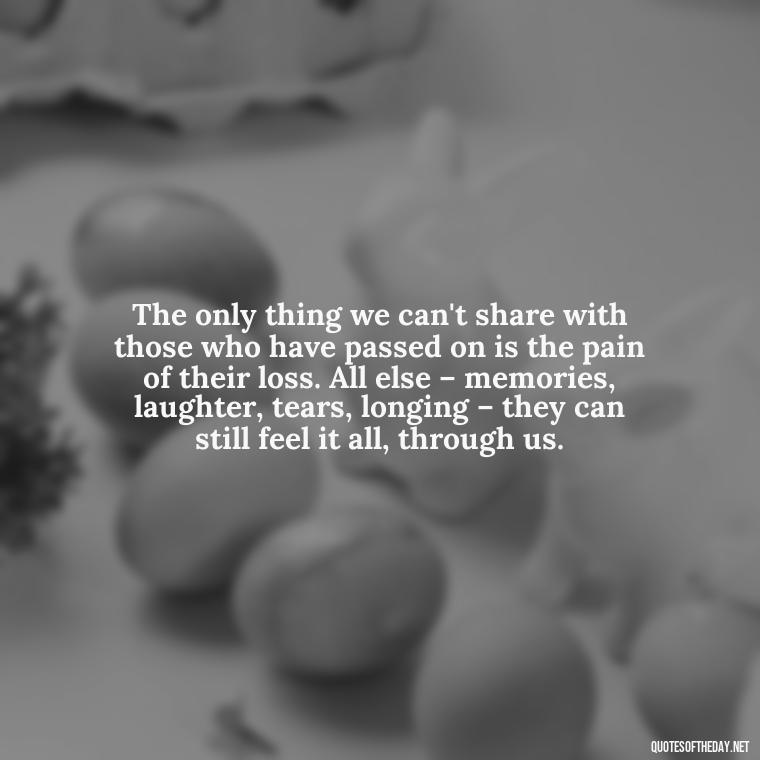 The only thing we can't share with those who have passed on is the pain of their loss. All else – memories, laughter, tears, longing – they can still feel it all, through us. - Quotes About Passing Of A Loved One