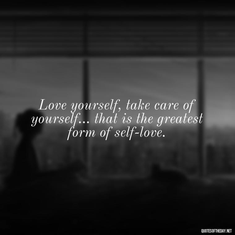 Love yourself, take care of yourself... that is the greatest form of self-love. - Love Yourself Self Inspirational Quotes