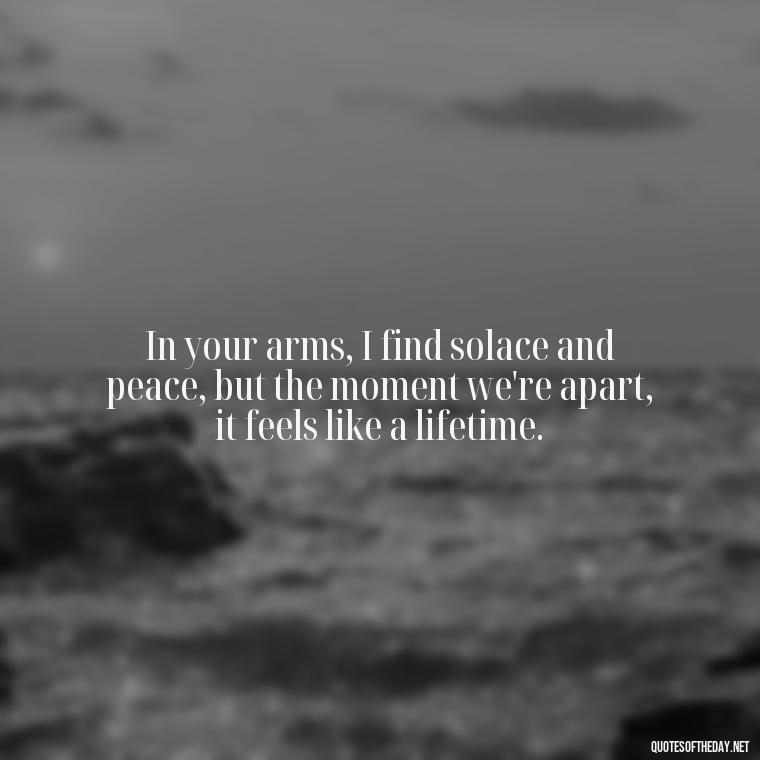 In your arms, I find solace and peace, but the moment we're apart, it feels like a lifetime. - I Love You So Much That It Hurts Quotes