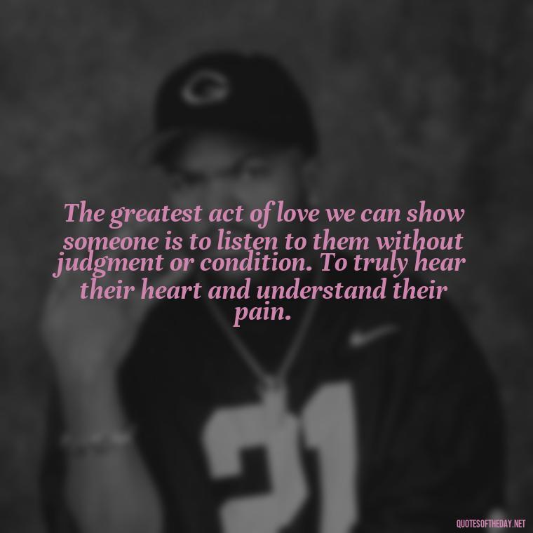 The greatest act of love we can show someone is to listen to them without judgment or condition. To truly hear their heart and understand their pain. - Hurt Hate Love Quotes