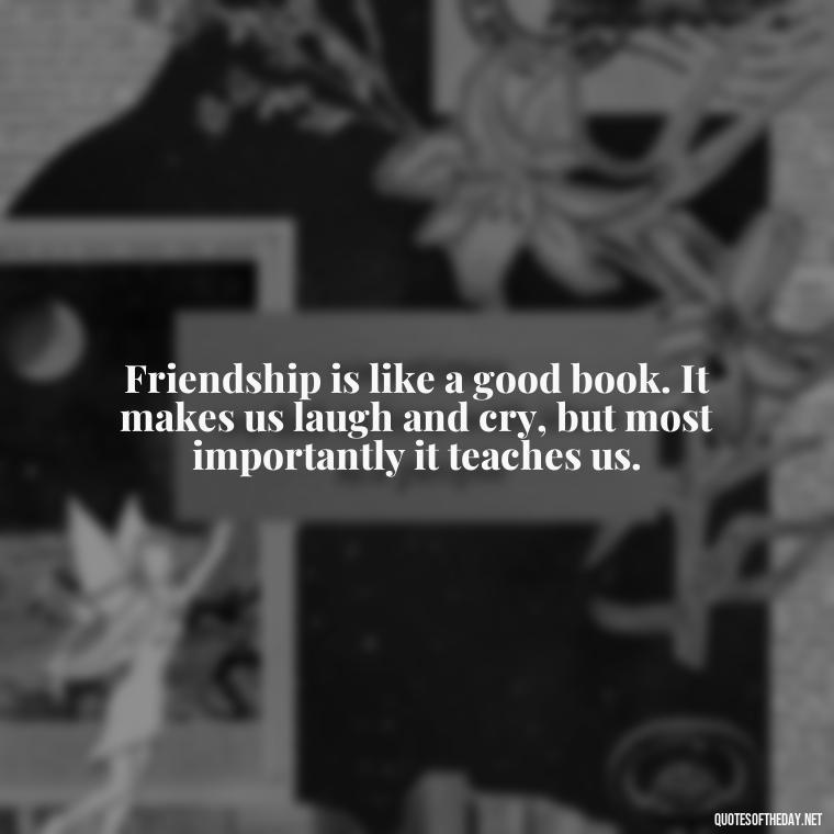 Friendship is like a good book. It makes us laugh and cry, but most importantly it teaches us. - Quotes About Family Love And Friendship