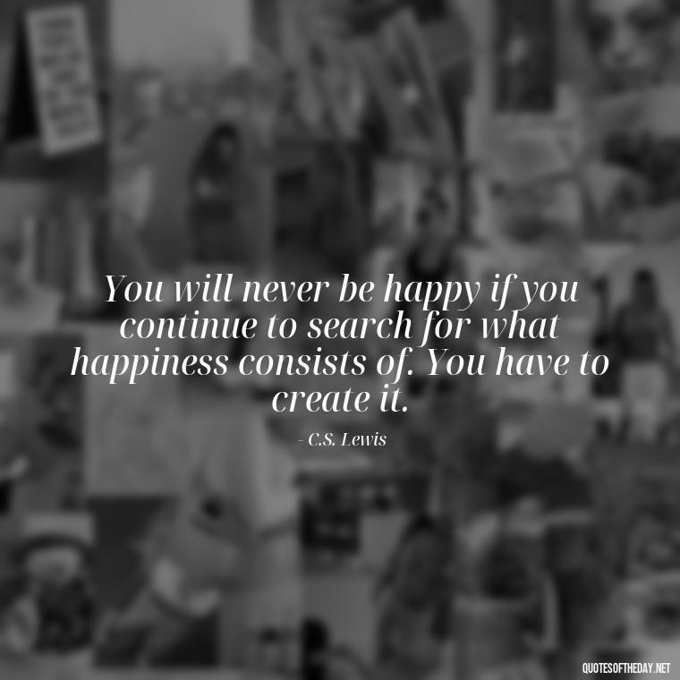 You will never be happy if you continue to search for what happiness consists of. You have to create it. - Love Quotes Little Prince