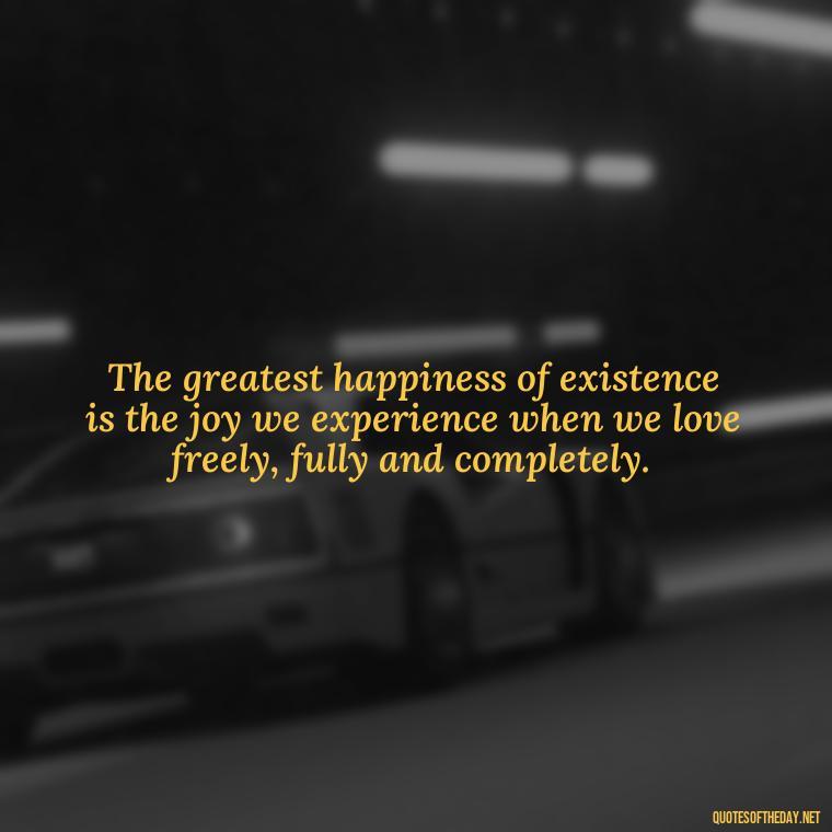 The greatest happiness of existence is the joy we experience when we love freely, fully and completely. - Full Of Love Quotes